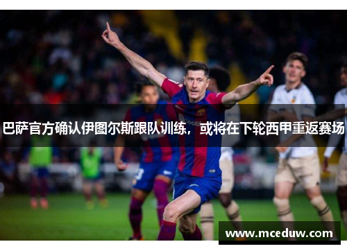 巴萨官方确认伊图尔斯跟队训练，或将在下轮西甲重返赛场